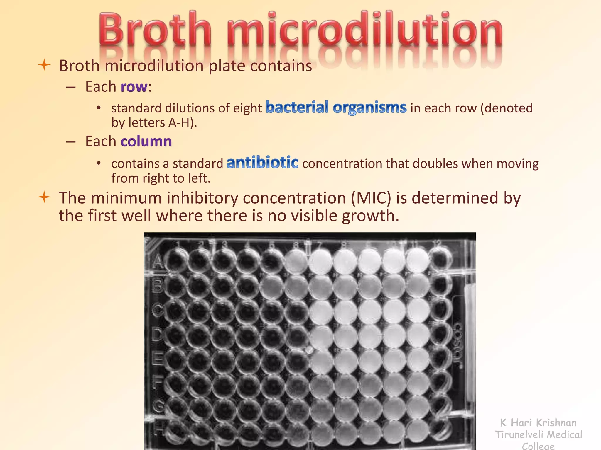  Broth microdilution plate contains 
– Each row: 
• standard dilutions of eight in each row (denoted 
by letters A-H). 
– Each column 
• contains a standard concentration that doubles when moving 
from right to left. 
 The minimum inhibitory concentration (MIC) is determined by 
the first well where there is no visible growth. 
K Hari Krishnan 
Tirunelveli Medical 
College 
 