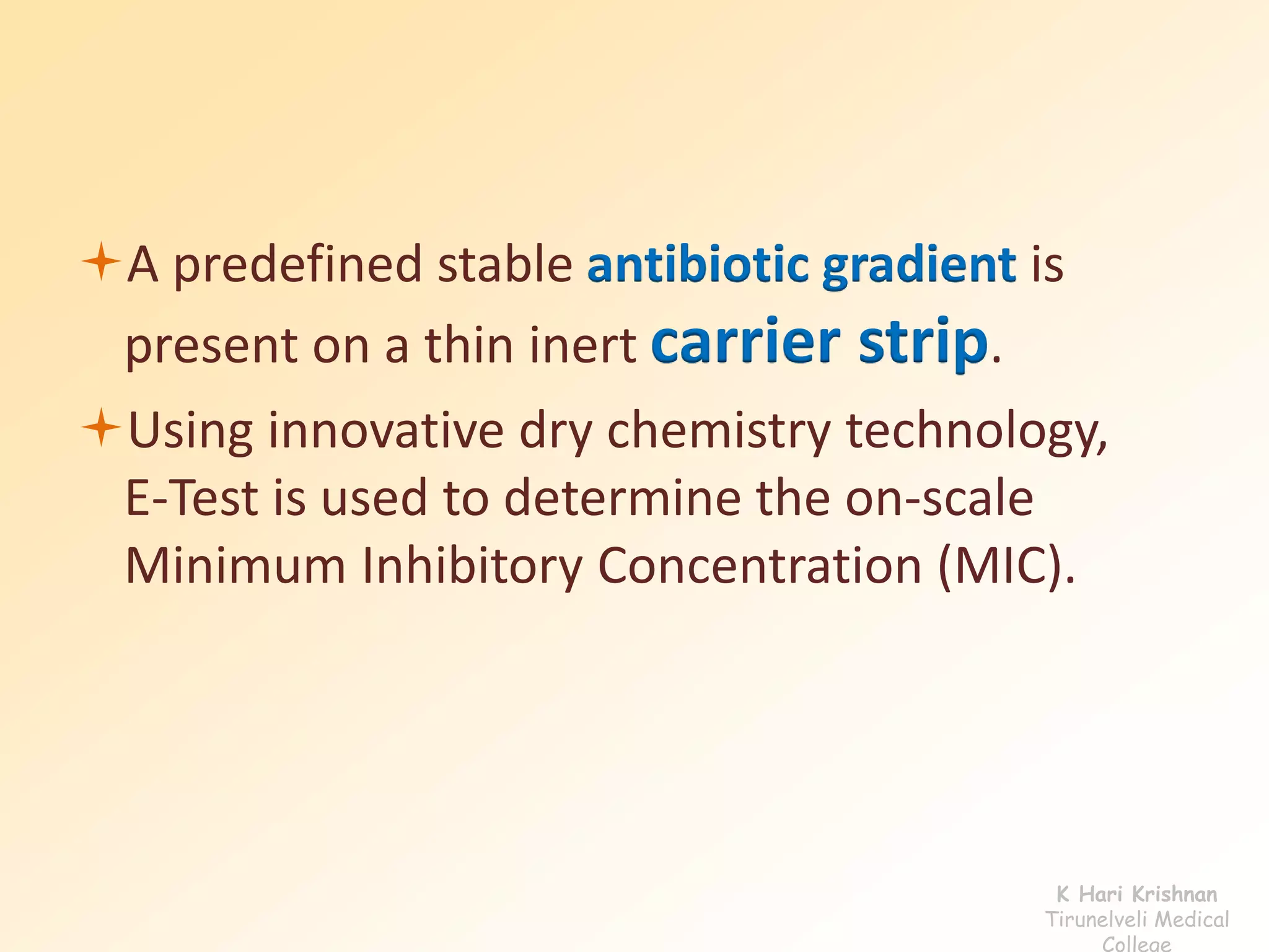 A predefined stable antibiotic gradient is 
present on a thin inert carrier strip. 
Using innovative dry chemistry technology, 
E-Test is used to determine the on-scale 
Minimum Inhibitory Concentration (MIC). 
K Hari Krishnan 
Tirunelveli Medical 
College 
 
