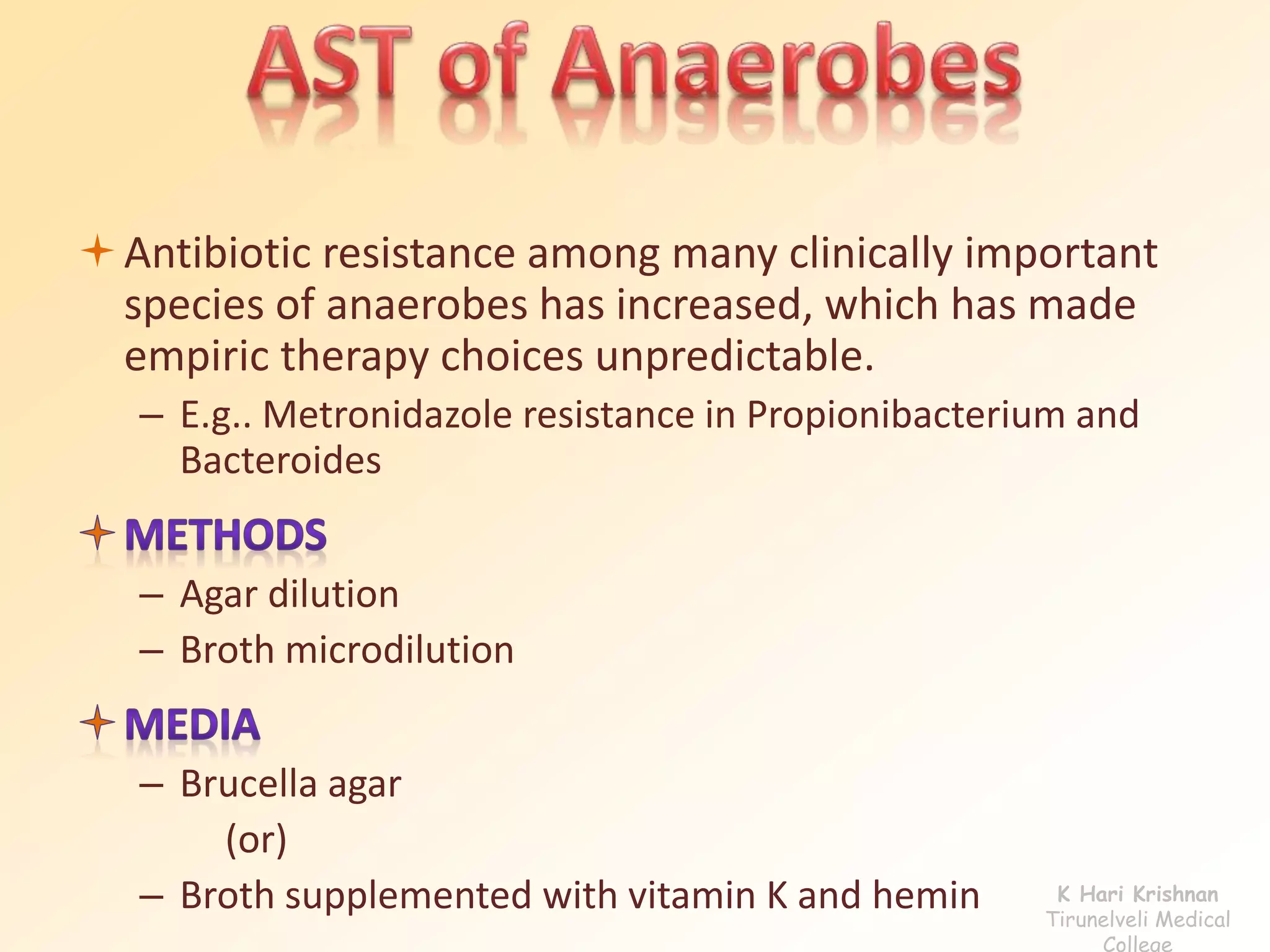Antibiotic resistance among many clinically important 
species of anaerobes has increased, which has made 
empiric therapy choices unpredictable. 
– E.g.. Metronidazole resistance in Propionibacterium and 
Bacteroides 
– Agar dilution 
– Broth microdilution 
– Brucella agar 
(or) 
– Broth supplemented with vitamin K and hemin K Hari Krishnan 
Tirunelveli Medical 
College 
 