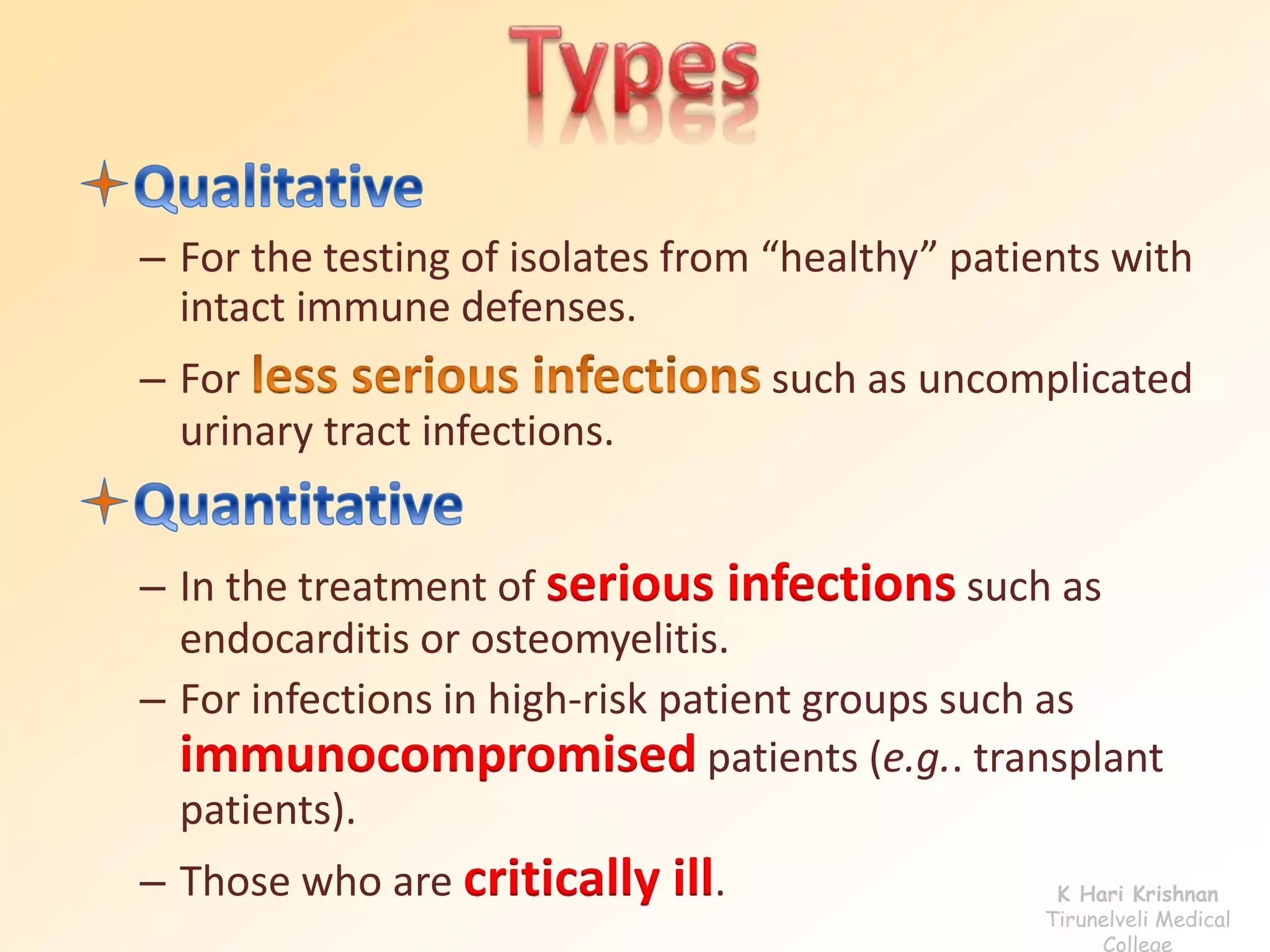 – For the testing of isolates from “healthy” patients with 
intact immune defenses. 
– For such as uncomplicated 
urinary tract infections. 
– In the treatment of serious infections such as 
endocarditis or osteomyelitis. 
– For infections in high-risk patient groups such as 
immunocompromised patients (e.g.. transplant 
patients). 
– Those who are critically ill. K Hari Krishnan 
Tirunelveli Medical 
College 
 