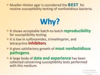 Mueller-Hinton agar is considered the for 
routine susceptibility testing of nonfastidious bacteria. 
It shows acceptable batch-to-batch reproducibility 
for susceptibility testing. 
It is low in sulfonamides, trimethoprim, and 
tetracycline inhibitors. 
It gives satisfactory growth of most nonfastidious 
pathogens. 
A large body of data and experience has been 
collected concerning susceptibility tests performed 
with this medium. 
K Hari Krishnan 
Tirunelveli Medical 
College 
 