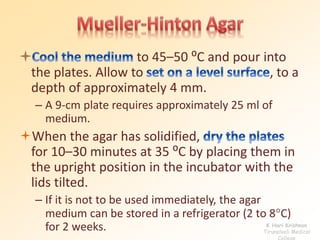 to 45–50 ⁰C and pour into 
the plates. Allow to , to a 
depth of approximately 4 mm. 
– A 9-cm plate requires approximately 25 ml of 
medium. 
When the agar has solidified, 
for 10–30 minutes at 35 ⁰C by placing them in 
the upright position in the incubator with the 
lids tilted. 
– If it is not to be used immediately, the agar 
medium can be stored in a refrigerator (2 to 8C) 
for 2 weeks. K Hari Krishnan 
Tirunelveli Medical 
College 
 