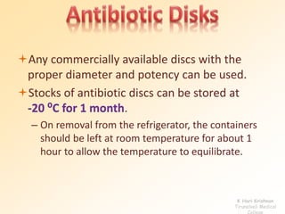 Any commercially available discs with the 
proper diameter and potency can be used. 
Stocks of antibiotic discs can be stored at 
-20 ⁰C for 1 month. 
– On removal from the refrigerator, the containers 
should be left at room temperature for about 1 
hour to allow the temperature to equilibrate. 
K Hari Krishnan 
Tirunelveli Medical 
College 
 