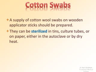 A supply of cotton wool swabs on wooden 
applicator sticks should be prepared. 
They can be sterilized in tins, culture tubes, or 
on paper, either in the autoclave or by dry 
heat. 
K Hari Krishnan 
Tirunelveli Medical 
College 
 