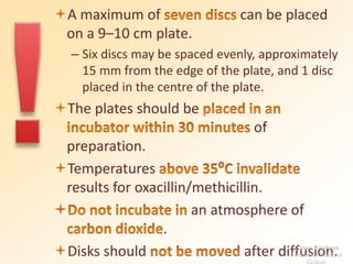 A maximum of can be placed 
on a 9–10 cm plate. 
– Six discs may be spaced evenly, approximately 
15 mm from the edge of the plate, and 1 disc 
placed in the centre of the plate. 
The plates should be 
of 
preparation. 
Temperatures 
results for oxacillin/methicillin. 
 an atmosphere of 
. 
Disks should after diffusion. K Hari Krishnan 
Tirunelveli Medical 
College 
 