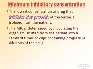 The lowest concentration of drug that 
of the bacteria 
isolated from the patient. 
The MIC is determined by inoculating the 
organism isolated from the patient into a 
series of tubes or cups containing progressive 
dilutions of the drug. 
K Hari Krishnan 
Tirunelveli Medical 
College 
 