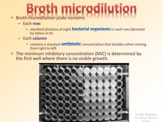  Broth microdilution plate contains 
– Each row: 
• standard dilutions of eight in each row (denoted 
by letters A-H). 
– Each column 
• contains a standard concentration that doubles when moving 
from right to left. 
 The minimum inhibitory concentration (MIC) is determined by 
the first well where there is no visible growth. 
K Hari Krishnan 
Tirunelveli Medical 
College 
 