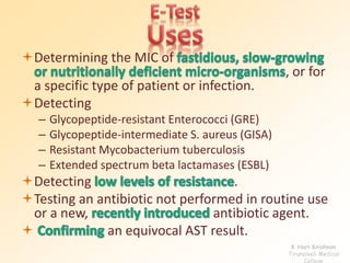 Determining the MIC of 
, or for 
a specific type of patient or infection. 
Detecting 
– Glycopeptide-resistant Enterococci (GRE) 
– Glycopeptide-intermediate S. aureus (GISA) 
– Resistant Mycobacterium tuberculosis 
– Extended spectrum beta lactamases (ESBL) 
Detecting . 
Testing an antibiotic not performed in routine use 
or a new, antibiotic agent. 
 an equivocal AST result. 
K Hari Krishnan 
Tirunelveli Medical 
College 
 