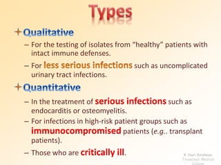 – For the testing of isolates from “healthy” patients with 
intact immune defenses. 
– For such as uncomplicated 
urinary tract infections. 
– In the treatment of serious infections such as 
endocarditis or osteomyelitis. 
– For infections in high-risk patient groups such as 
immunocompromised patients (e.g.. transplant 
patients). 
– Those who are critically ill. K Hari Krishnan 
Tirunelveli Medical 
College 
 