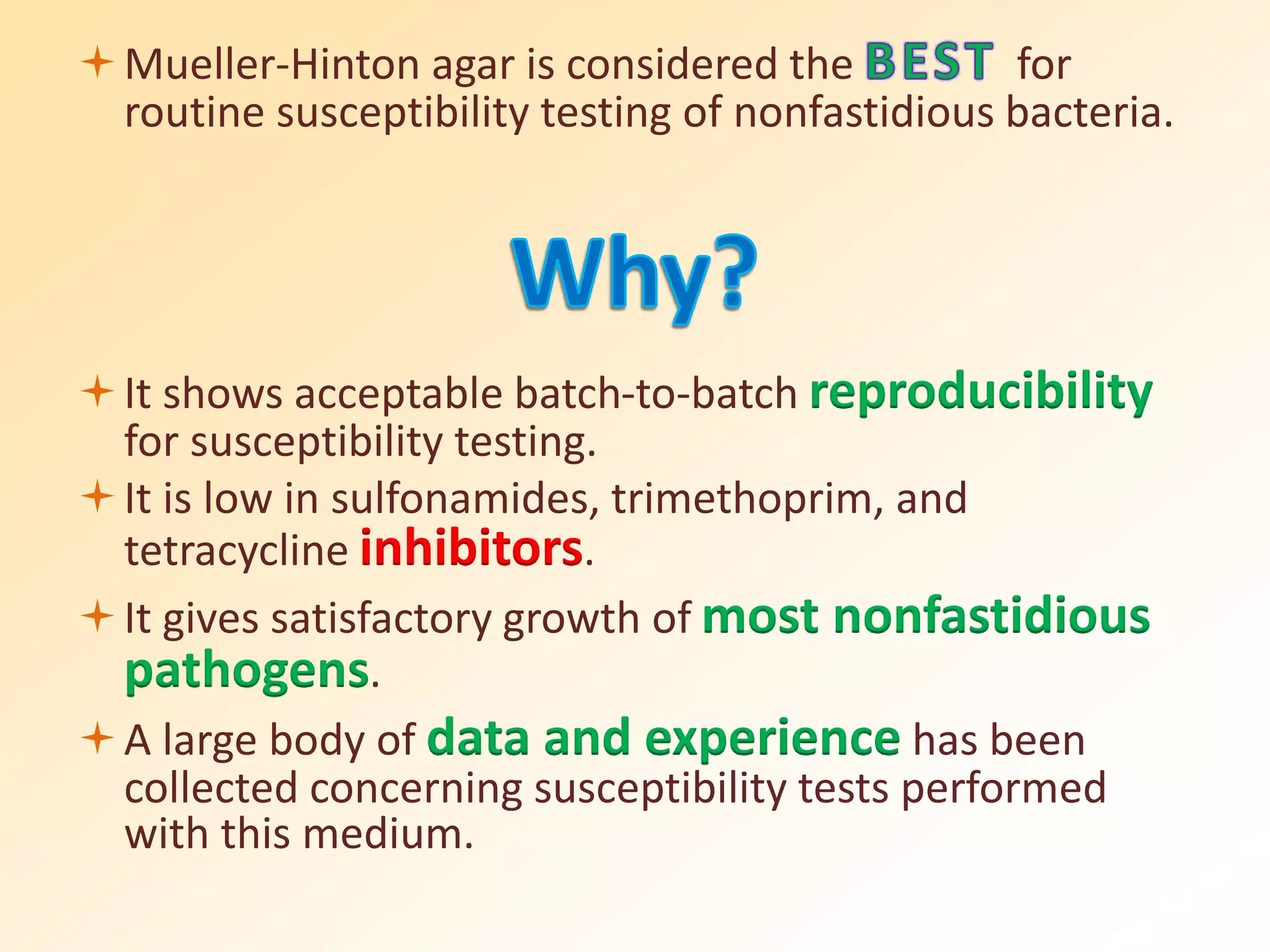 Mueller-Hinton agar is considered the for
routine susceptibility testing of nonfastidious bacteria.
It shows acceptable batch-to-batch reproducibility
for susceptibility testing.
It is low in sulfonamides, trimethoprim, and
tetracycline inhibitors.
It gives satisfactory growth of most nonfastidious
pathogens.
A large body of data and experience has been
collected concerning susceptibility tests performed
with this medium.
 