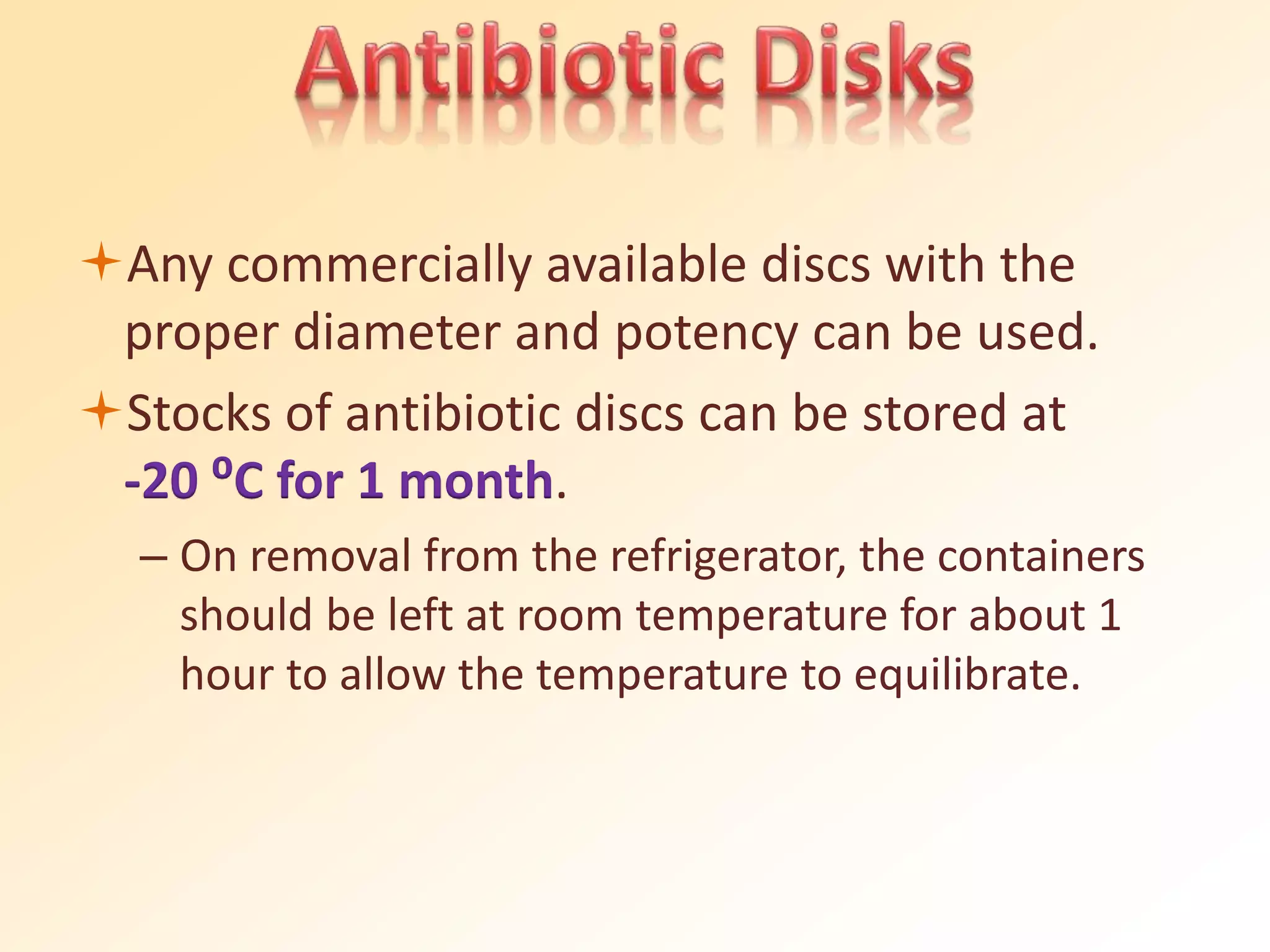 Any commercially available discs with the
proper diameter and potency can be used.
Stocks of antibiotic discs can be stored at
-20 ⁰C for 1 month.
– On removal from the refrigerator, the containers
should be left at room temperature for about 1
hour to allow the temperature to equilibrate.
 