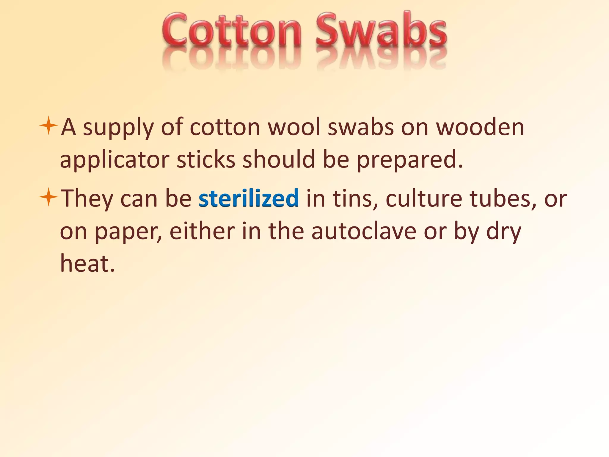A supply of cotton wool swabs on wooden
applicator sticks should be prepared.
They can be sterilized in tins, culture tubes, or
on paper, either in the autoclave or by dry
heat.
 