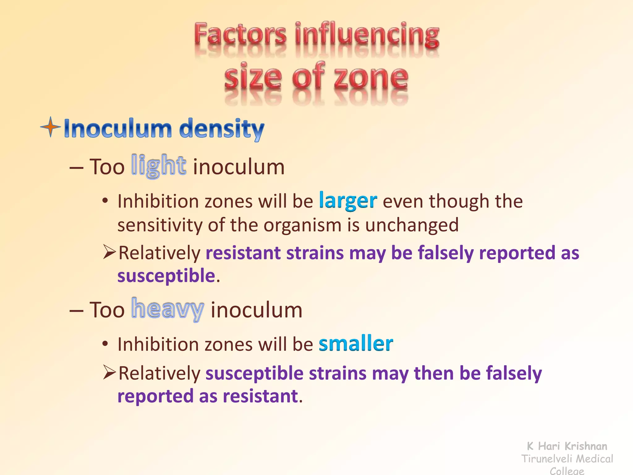 – Too inoculum
• Inhibition zones will be larger even though the
sensitivity of the organism is unchanged
Relatively resistant strains may be falsely reported as
susceptible.
– Too inoculum
• Inhibition zones will be smaller
Relatively susceptible strains may then be falsely
reported as resistant.
K Hari Krishnan
Tirunelveli Medical
College
 