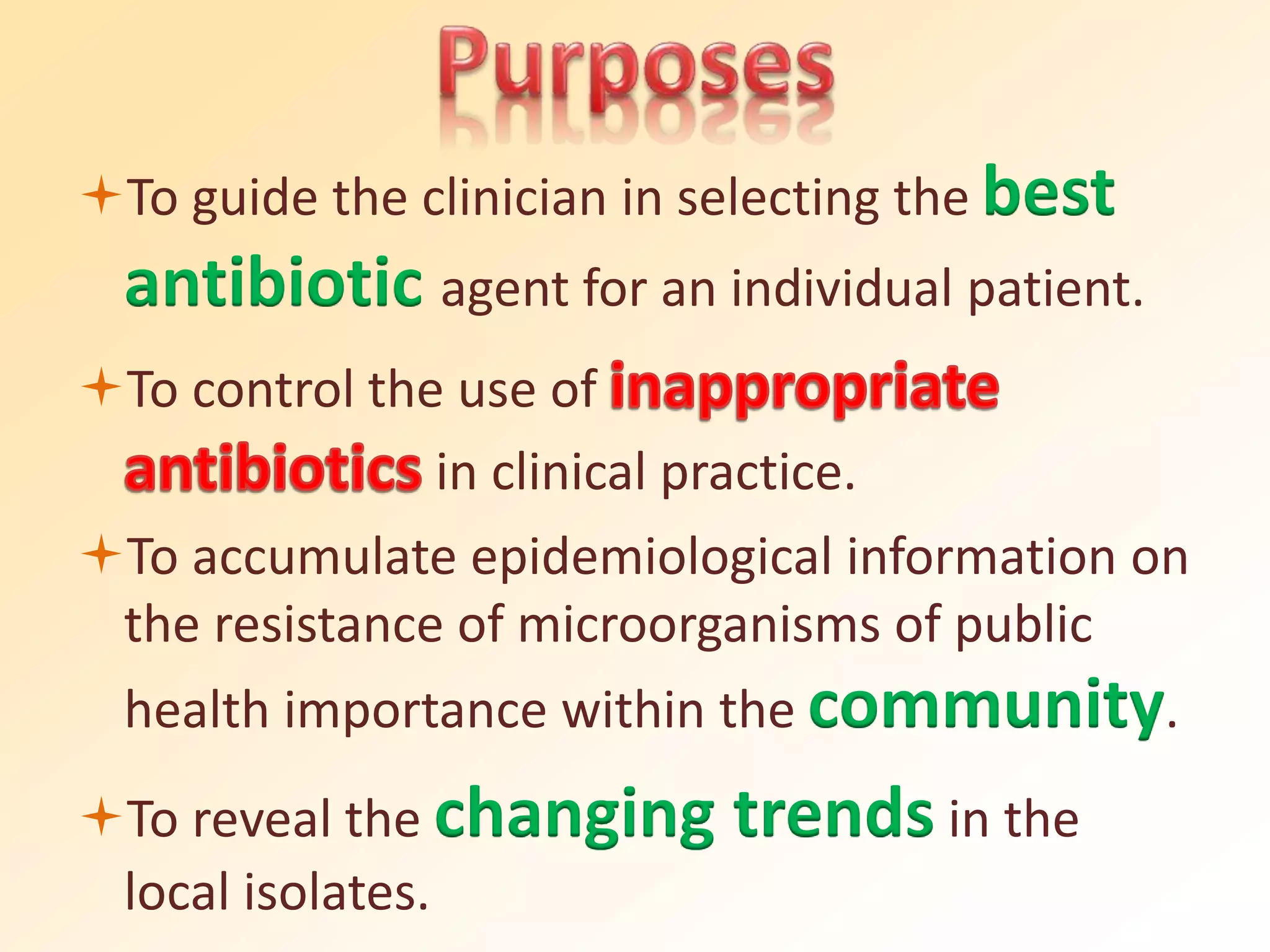To guide the clinician in selecting the best
antibiotic agent for an individual patient.
To control the use of
in clinical practice.
To accumulate epidemiological information on
the resistance of microorganisms of public
health importance within the community.
To reveal the changing trends in the
local isolates.
 