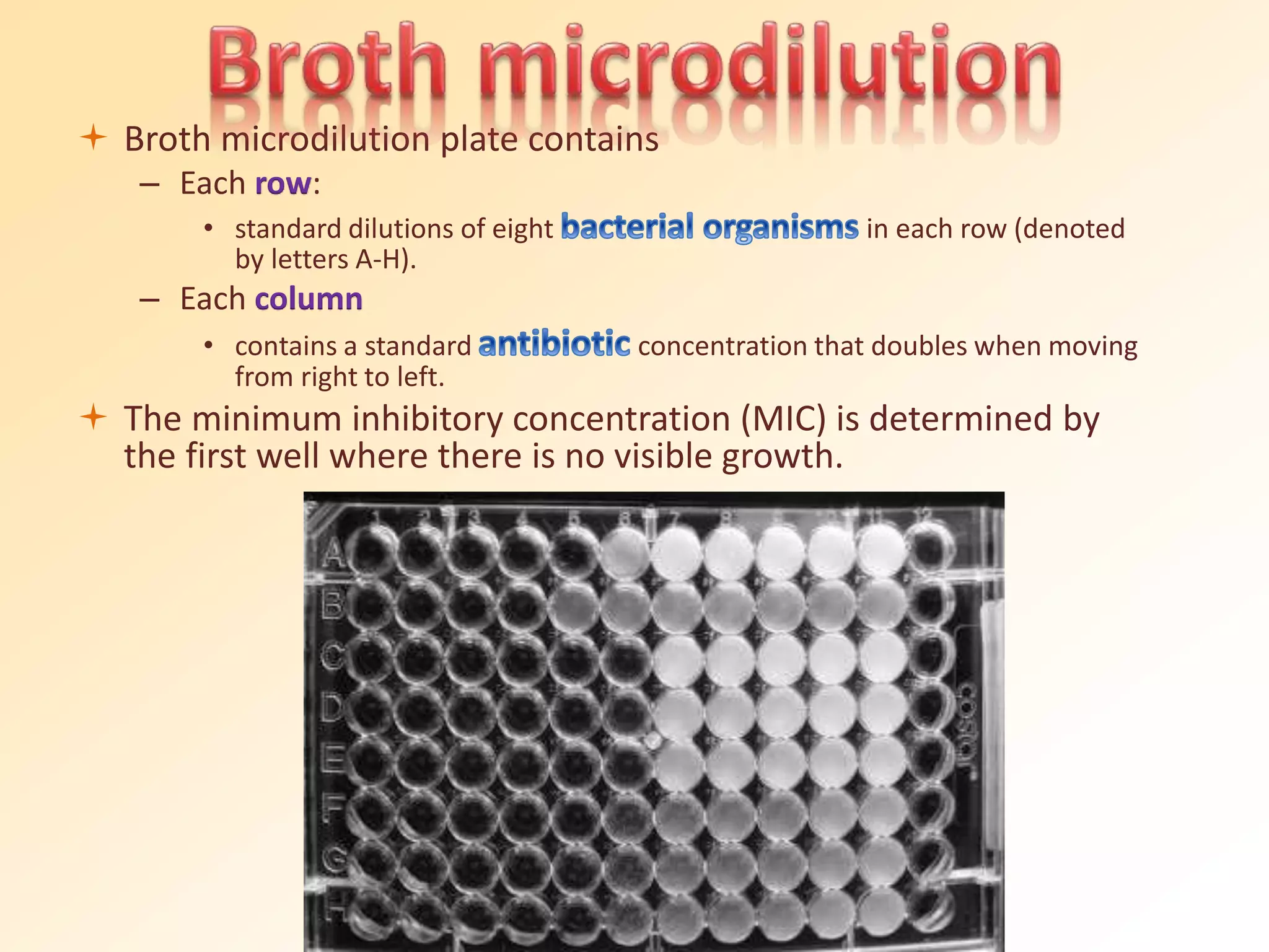  Broth microdilution plate contains
– Each row:
• standard dilutions of eight in each row (denoted
by letters A-H).
– Each column
• contains a standard concentration that doubles when moving
from right to left.
 The minimum inhibitory concentration (MIC) is determined by
the first well where there is no visible growth.
 