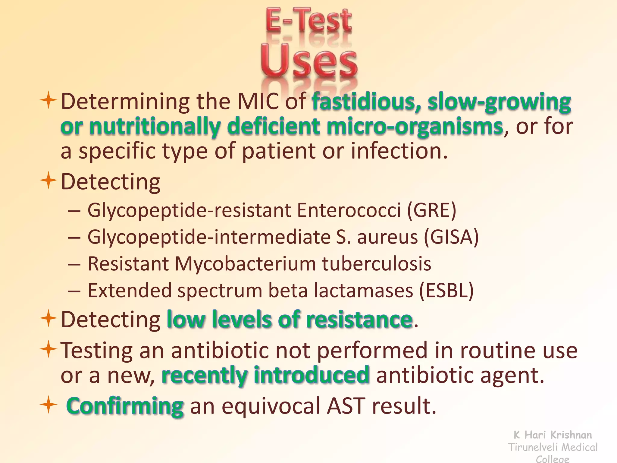 Determining the MIC of
, or for
a specific type of patient or infection.
Detecting
– Glycopeptide-resistant Enterococci (GRE)
– Glycopeptide-intermediate S. aureus (GISA)
– Resistant Mycobacterium tuberculosis
– Extended spectrum beta lactamases (ESBL)
Detecting .
Testing an antibiotic not performed in routine use
or a new, antibiotic agent.
 an equivocal AST result.
K Hari Krishnan
Tirunelveli Medical
College
 