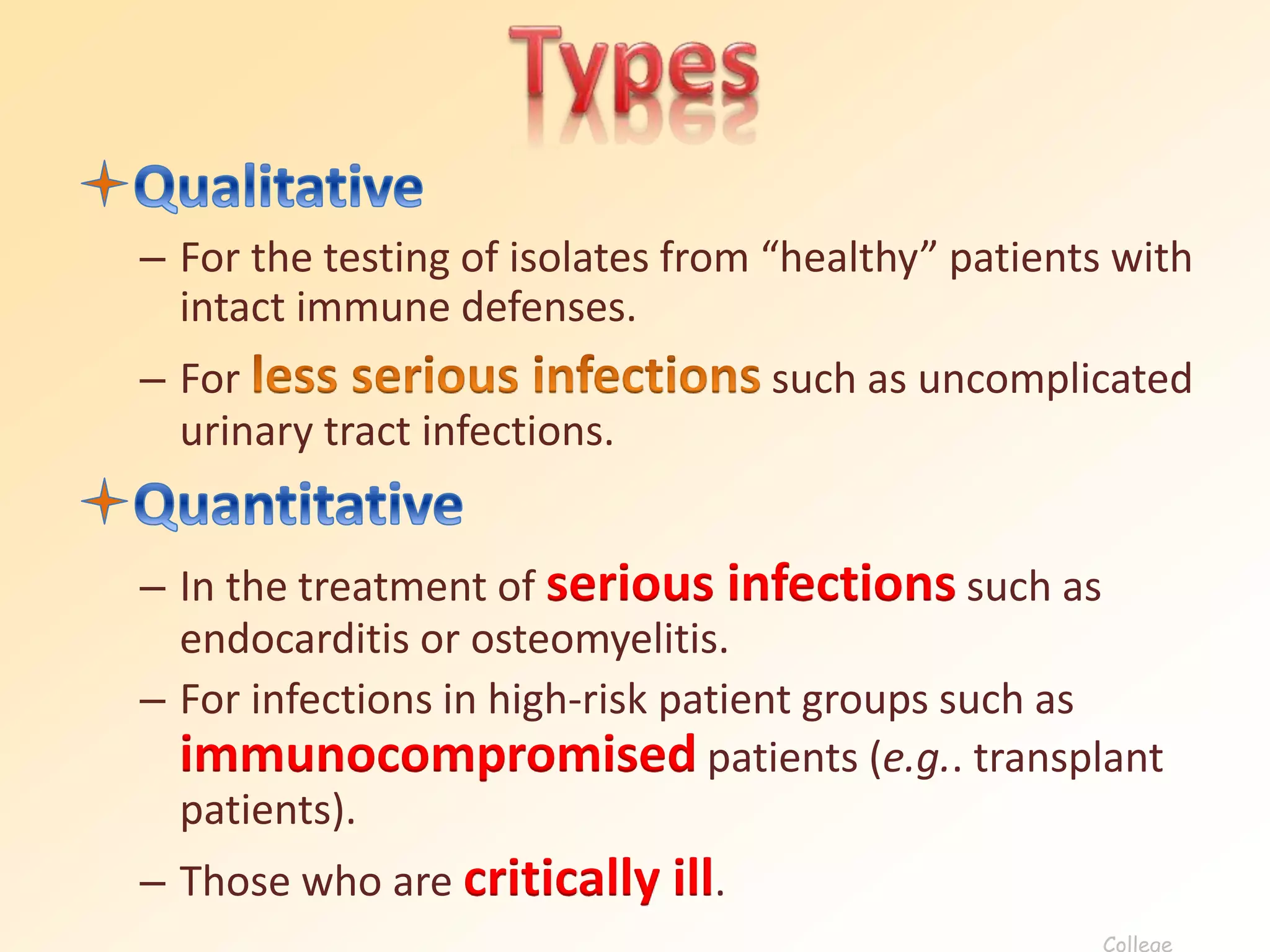 – For the testing of isolates from “healthy” patients with
intact immune defenses.
– For such as uncomplicated
urinary tract infections.
– In the treatment of serious infections such as
endocarditis or osteomyelitis.
– For infections in high-risk patient groups such as
immunocompromised patients (e.g.. transplant
patients).
– Those who are critically ill.
College
 