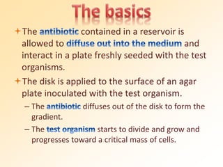 The contained in a reservoir is
allowed to and
interact in a plate freshly seeded with the test
organisms.
The disk is applied to the surface of an agar
plate inoculated with the test organism.
– The diffuses out of the disk to form the
gradient.
– The starts to divide and grow and
progresses toward a critical mass of cells.
 