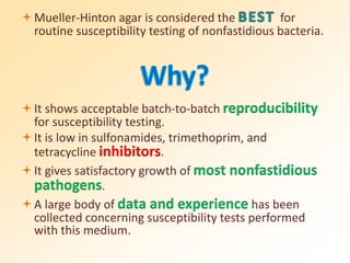 Mueller-Hinton agar is considered the for
routine susceptibility testing of nonfastidious bacteria.
It shows acceptable batch-to-batch reproducibility
for susceptibility testing.
It is low in sulfonamides, trimethoprim, and
tetracycline inhibitors.
It gives satisfactory growth of most nonfastidious
pathogens.
A large body of data and experience has been
collected concerning susceptibility tests performed
with this medium.
 