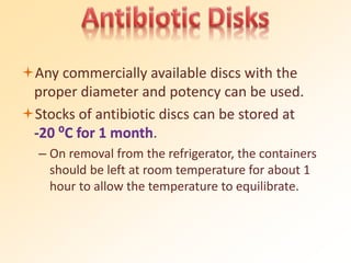 Any commercially available discs with the
proper diameter and potency can be used.
Stocks of antibiotic discs can be stored at
-20 ⁰C for 1 month.
– On removal from the refrigerator, the containers
should be left at room temperature for about 1
hour to allow the temperature to equilibrate.
 