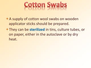 A supply of cotton wool swabs on wooden
applicator sticks should be prepared.
They can be sterilized in tins, culture tubes, or
on paper, either in the autoclave or by dry
heat.
 