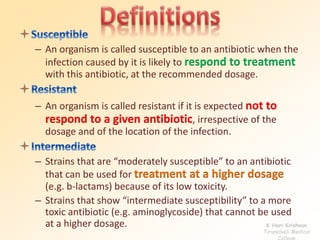 – An organism is called susceptible to an antibiotic when the
infection caused by it is likely to respond to treatment
with this antibiotic, at the recommended dosage.
– An organism is called resistant if it is expected not to
respond to a given antibiotic, irrespective of the
dosage and of the location of the infection.
– Strains that are “moderately susceptible” to an antibiotic
that can be used for treatment at a higher dosage
(e.g. b-lactams) because of its low toxicity.
– Strains that show “intermediate susceptibility” to a more
toxic antibiotic (e.g. aminoglycoside) that cannot be used
at a higher dosage. K Hari Krishnan
Tirunelveli Medical
College
 