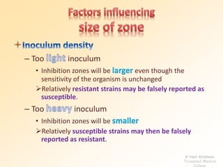 – Too inoculum
• Inhibition zones will be larger even though the
sensitivity of the organism is unchanged
Relatively resistant strains may be falsely reported as
susceptible.
– Too inoculum
• Inhibition zones will be smaller
Relatively susceptible strains may then be falsely
reported as resistant.
K Hari Krishnan
Tirunelveli Medical
College
 