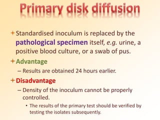 Standardised inoculum is replaced by the
pathological specimen itself, e.g. urine, a
positive blood culture, or a swab of pus.
Advantage
– Results are obtained 24 hours earlier.
Disadvantage
– Density of the inoculum cannot be properly
controlled.
• The results of the primary test should be verified by
testing the isolates subsequently.
 