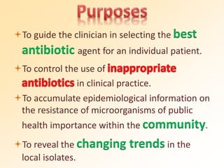 To guide the clinician in selecting the best
antibiotic agent for an individual patient.
To control the use of
in clinical practice.
To accumulate epidemiological information on
the resistance of microorganisms of public
health importance within the community.
To reveal the changing trends in the
local isolates.
 