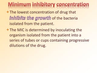 The lowest concentration of drug that
of the bacteria
isolated from the patient.
The MIC is determined by inoculating the
organism isolated from the patient into a
series of tubes or cups containing progressive
dilutions of the drug.
 