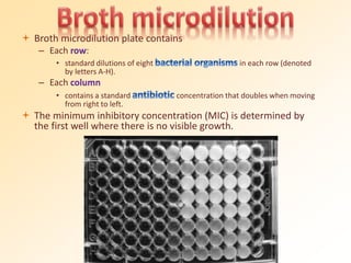  Broth microdilution plate contains
– Each row:
• standard dilutions of eight in each row (denoted
by letters A-H).
– Each column
• contains a standard concentration that doubles when moving
from right to left.
 The minimum inhibitory concentration (MIC) is determined by
the first well where there is no visible growth.
 
