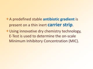 A predefined stable antibiotic gradient is
present on a thin inert carrier strip.
Using innovative dry chemistry technology,
E-Test is used to determine the on-scale
Minimum Inhibitory Concentration (MIC).
 