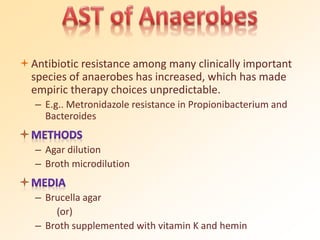 Antibiotic resistance among many clinically important
species of anaerobes has increased, which has made
empiric therapy choices unpredictable.
– E.g.. Metronidazole resistance in Propionibacterium and
Bacteroides
– Agar dilution
– Broth microdilution
– Brucella agar
(or)
– Broth supplemented with vitamin K and hemin
 