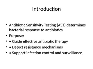 Introduction
• Antibiotic Sensitivity Testing (AST) determines
bacterial response to antibiotics.
• Purpose:
• • Guide effective antibiotic therapy
• • Detect resistance mechanisms
• • Support infection control and surveillance
 