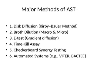Major Methods of AST
• 1. Disk Diffusion (Kirby–Bauer Method)
• 2. Broth Dilution (Macro & Micro)
• 3. E-test (Gradient diffusion)
• 4. Time-Kill Assay
• 5. Checkerboard Synergy Testing
• 6. Automated Systems (e.g., VITEK, BACTEC)
 