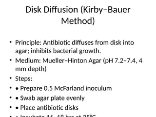 Disk Diffusion (Kirby–Bauer
Method)
• Principle: Antibiotic diffuses from disk into
agar; inhibits bacterial growth.
• Medium: Mueller–Hinton Agar (pH 7.2–7.4, 4
mm depth)
• Steps:
• • Prepare 0.5 McFarland inoculum
• • Swab agar plate evenly
• • Place antibiotic disks
 