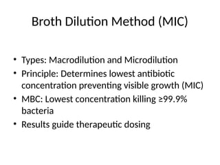 Broth Dilution Method (MIC)
• Types: Macrodilution and Microdilution
• Principle: Determines lowest antibiotic
concentration preventing visible growth (MIC)
• MBC: Lowest concentration killing ≥99.9%
bacteria
• Results guide therapeutic dosing
 