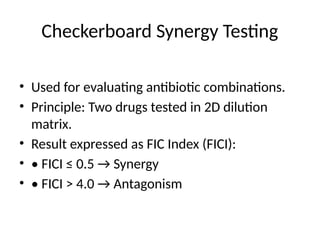 Checkerboard Synergy Testing
• Used for evaluating antibiotic combinations.
• Principle: Two drugs tested in 2D dilution
matrix.
• Result expressed as FIC Index (FICI):
• • FICI ≤ 0.5 → Synergy
• • FICI > 4.0 → Antagonism
 