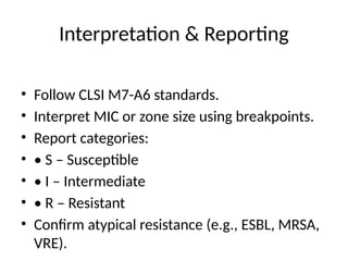 Interpretation & Reporting
• Follow CLSI M7-A6 standards.
• Interpret MIC or zone size using breakpoints.
• Report categories:
• • S – Susceptible
• • I – Intermediate
• • R – Resistant
• Confirm atypical resistance (e.g., ESBL, MRSA,
VRE).
 
