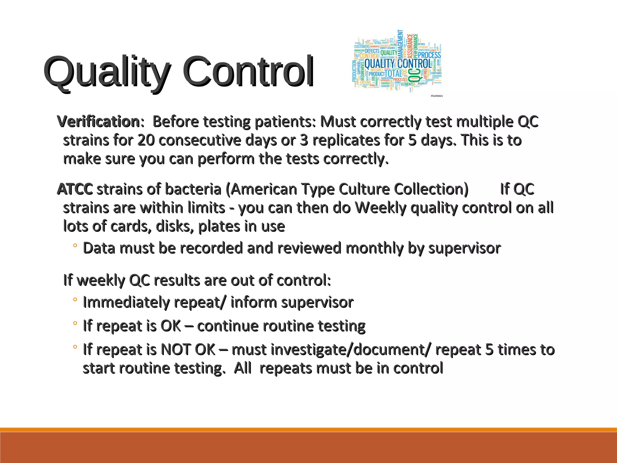 Quality ControlQuality Control
VerificationVerification: Before testing patients: Must correctly test multiple QC: Before testing patients: Must correctly test multiple QC
strains for 20 consecutive days or 3 replicates for 5 days. This is tostrains for 20 consecutive days or 3 replicates for 5 days. This is to
make sure you can perform the tests correctly.make sure you can perform the tests correctly.
ATCCATCC strains of bacteria (American Type Culture Collection) If QCstrains of bacteria (American Type Culture Collection) If QC
strains are within limits - you can then do Weekly quality control on allstrains are within limits - you can then do Weekly quality control on all
lots of cards, disks, plates in uselots of cards, disks, plates in use
◦ Data must be recorded and reviewed monthly by supervisorData must be recorded and reviewed monthly by supervisor
If weekly QC results are out of control:If weekly QC results are out of control:
◦ Immediately repeat/ inform supervisorImmediately repeat/ inform supervisor
◦ If repeat is OK – continue routine testingIf repeat is OK – continue routine testing
◦ If repeat is NOT OK – must investigate/document/ repeat 5 times toIf repeat is NOT OK – must investigate/document/ repeat 5 times to
start routine testing. All repeats must be in controlstart routine testing. All repeats must be in control
 