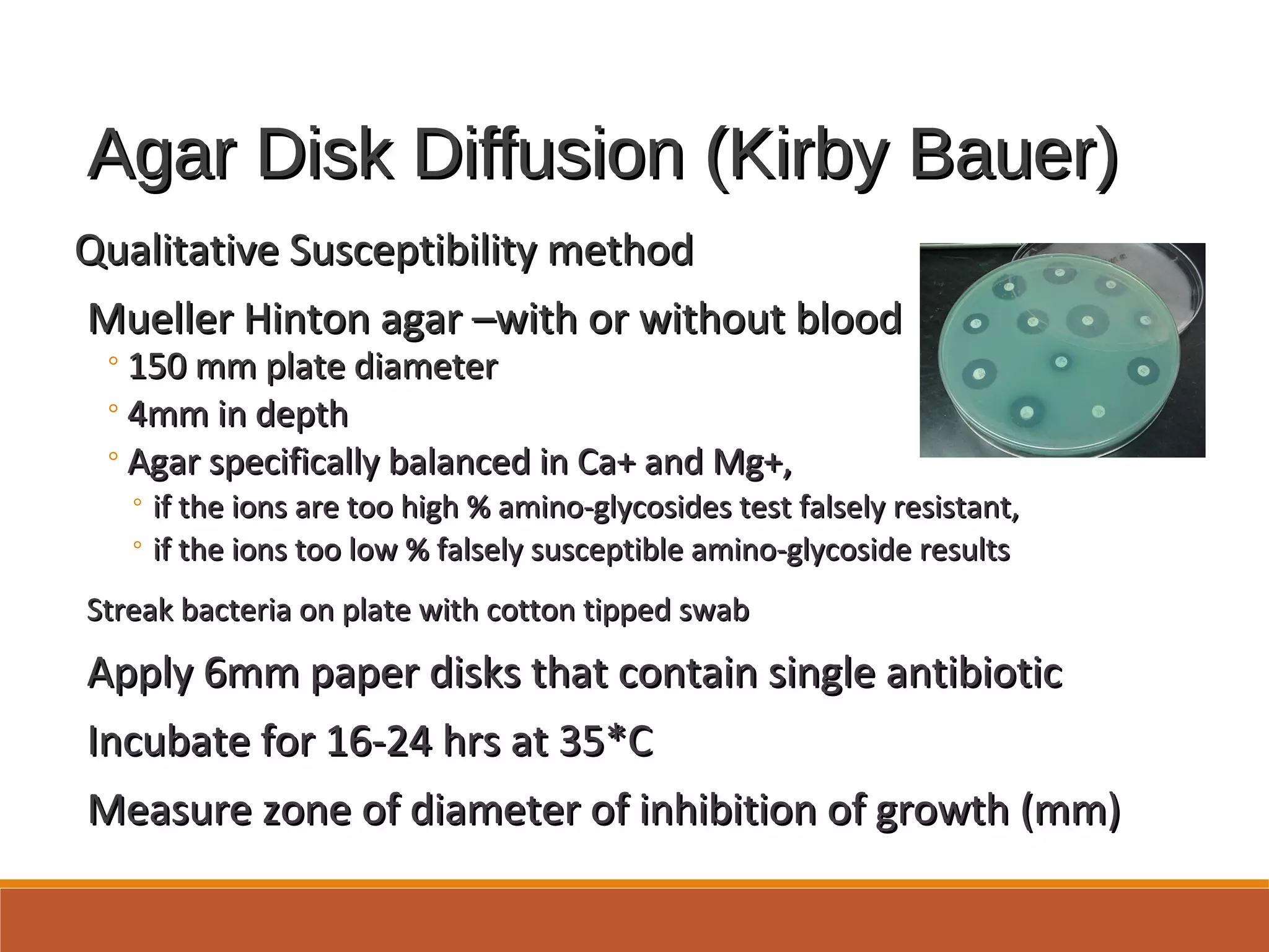 Agar Disk Diffusion (Kirby Bauer)Agar Disk Diffusion (Kirby Bauer)
Qualitative Susceptibility methodQualitative Susceptibility method
Mueller Hinton agar –with or without bloodMueller Hinton agar –with or without blood
◦150 mm plate diameter150 mm plate diameter
◦4mm in depth4mm in depth
◦Agar specifically balanced in Ca+ and Mg+,Agar specifically balanced in Ca+ and Mg+,
◦ if the ions are too high % amino-glycosides test falsely resistant,if the ions are too high % amino-glycosides test falsely resistant,
◦ if the ions too low % falsely susceptible amino-glycoside resultsif the ions too low % falsely susceptible amino-glycoside results
Streak bacteria on plate with cotton tipped swabStreak bacteria on plate with cotton tipped swab
Apply 6mm paper disks that contain single antibioticApply 6mm paper disks that contain single antibiotic
Incubate for 16-24 hrs at 35*CIncubate for 16-24 hrs at 35*C
Measure zone of diameter of inhibition of growth (mm)Measure zone of diameter of inhibition of growth (mm)
 