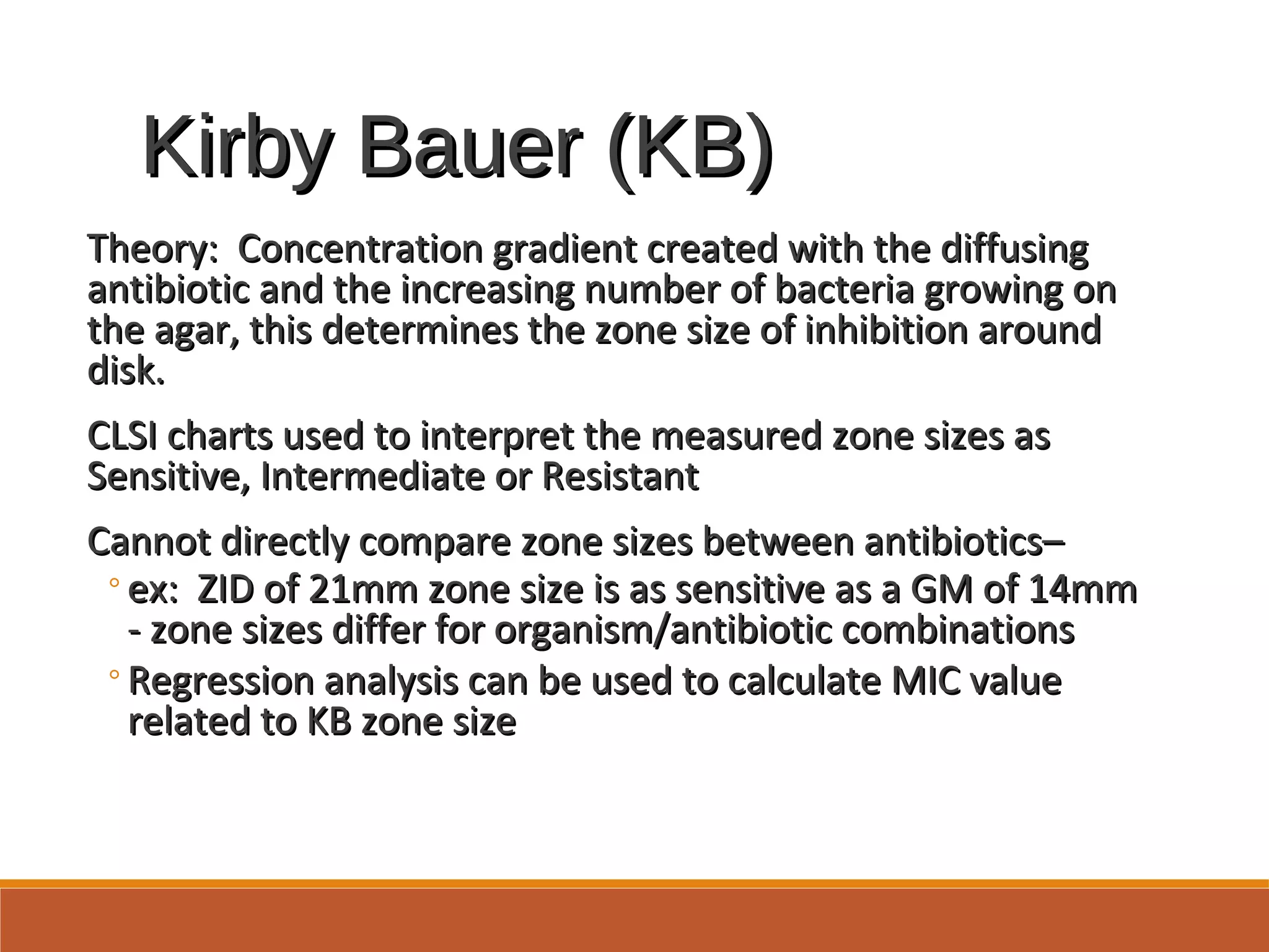 Kirby Bauer (KB)Kirby Bauer (KB)
Theory: Concentration gradient created with the diffusingTheory: Concentration gradient created with the diffusing
antibiotic and the increasing number of bacteria growing onantibiotic and the increasing number of bacteria growing on
the agar, this determines the zone size of inhibition aroundthe agar, this determines the zone size of inhibition around
disk.disk.
CLSI charts used to interpret the measured zone sizes asCLSI charts used to interpret the measured zone sizes as
Sensitive, Intermediate or ResistantSensitive, Intermediate or Resistant
Cannot directly compare zone sizes between antibiotics–Cannot directly compare zone sizes between antibiotics–
◦ex: ZID of 21mm zone size is as sensitive as a GM of 14mmex: ZID of 21mm zone size is as sensitive as a GM of 14mm
- zone sizes differ for organism/antibiotic combinations- zone sizes differ for organism/antibiotic combinations
◦Regression analysis can be used to calculate MIC valueRegression analysis can be used to calculate MIC value
related to KB zone sizerelated to KB zone size
 