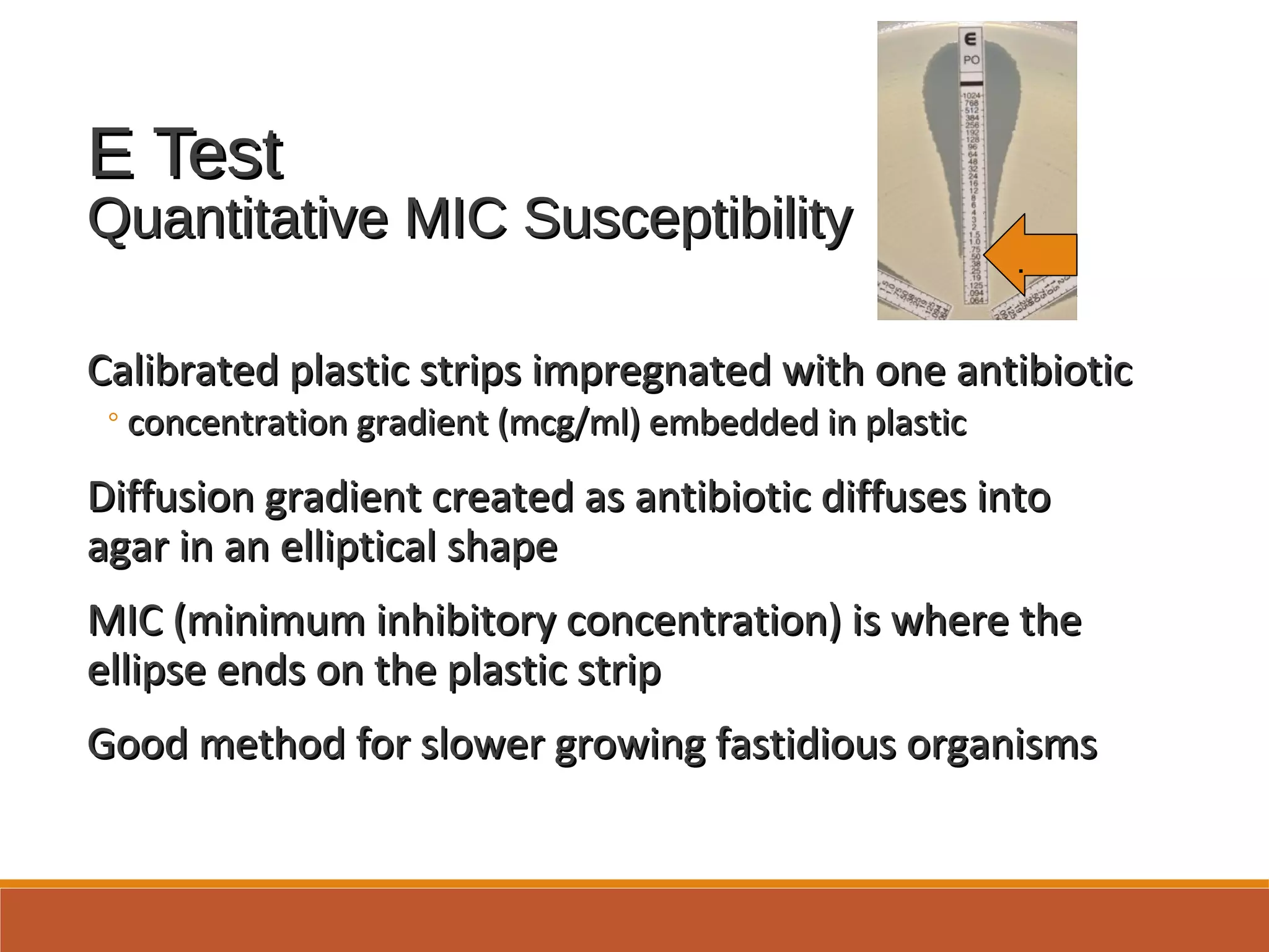 E TestE Test
Quantitative MIC SusceptibilityQuantitative MIC Susceptibility
Calibrated plastic strips impregnated with one antibioticCalibrated plastic strips impregnated with one antibiotic
◦concentration gradient (mcg/ml) embedded in plasticconcentration gradient (mcg/ml) embedded in plastic
Diffusion gradient created as antibiotic diffuses intoDiffusion gradient created as antibiotic diffuses into
agar in an elliptical shapeagar in an elliptical shape
MIC (minimum inhibitory concentration) is where theMIC (minimum inhibitory concentration) is where the
ellipse ends on the plastic stripellipse ends on the plastic strip
Good method for slower growing fastidious organismsGood method for slower growing fastidious organisms
.
 