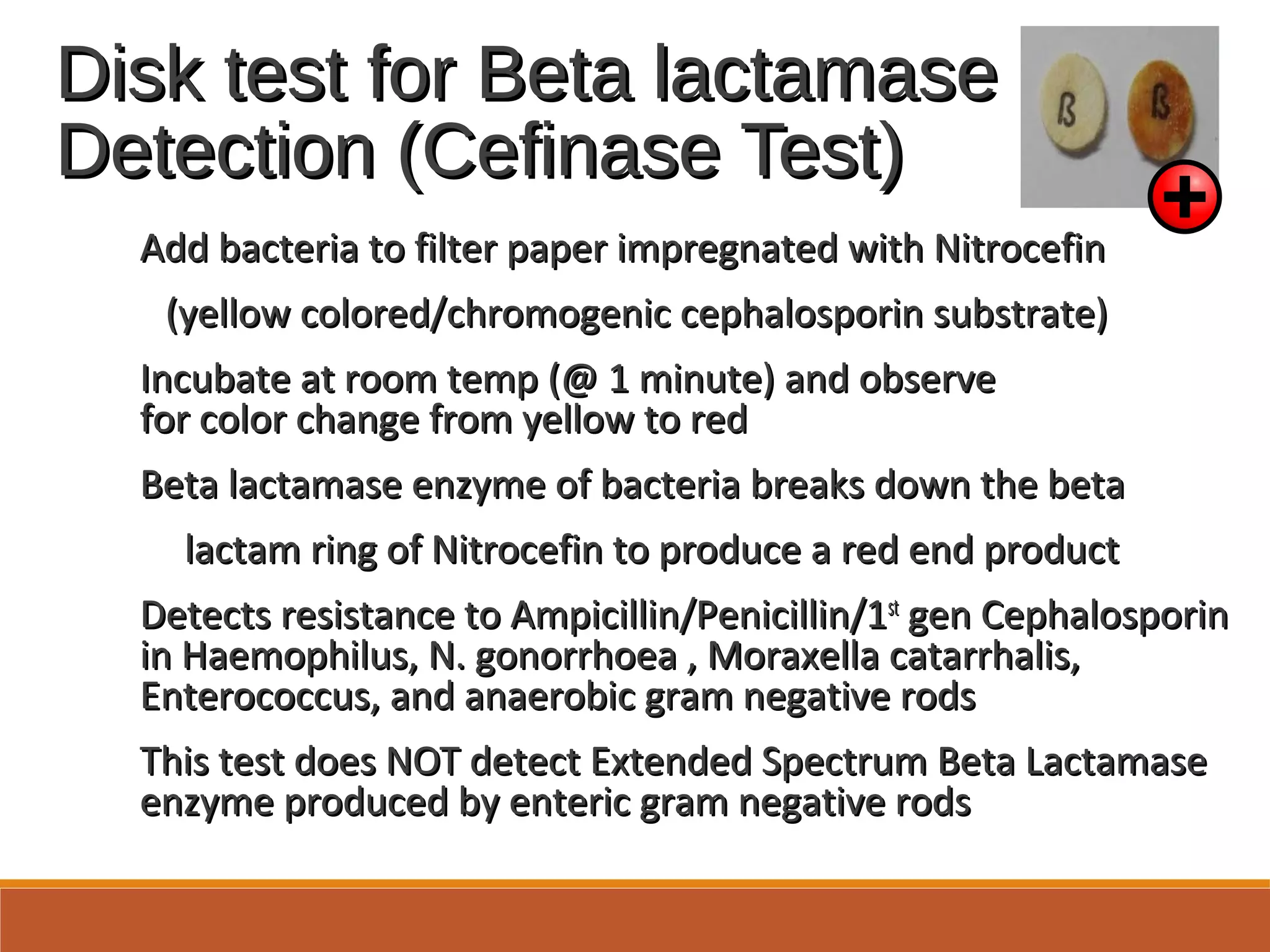 Disk test for Beta lactamaseDisk test for Beta lactamase
Detection (Cefinase Test)Detection (Cefinase Test)
Add bacteria to filter paper impregnated with NitrocefinAdd bacteria to filter paper impregnated with Nitrocefin
(yellow colored/chromogenic cephalosporin substrate)(yellow colored/chromogenic cephalosporin substrate)
Incubate at room temp (@ 1 minute) and observeIncubate at room temp (@ 1 minute) and observe
for color change from yellow to redfor color change from yellow to red
Beta lactamase enzyme of bacteria breaks down the betaBeta lactamase enzyme of bacteria breaks down the beta
lactam ring of Nitrocefin to produce a red end productlactam ring of Nitrocefin to produce a red end product
Detects resistance to Ampicillin/Penicillin/1Detects resistance to Ampicillin/Penicillin/1stst
gen Cephalosporingen Cephalosporin
in Haemophilus, N. gonorrhoea , Moraxella catarrhalis,in Haemophilus, N. gonorrhoea , Moraxella catarrhalis,
Enterococcus, and anaerobic gram negative rodsEnterococcus, and anaerobic gram negative rods
This test does NOT detect Extended Spectrum Beta LactamaseThis test does NOT detect Extended Spectrum Beta Lactamase
enzyme produced by enteric gram negative rodsenzyme produced by enteric gram negative rods
 