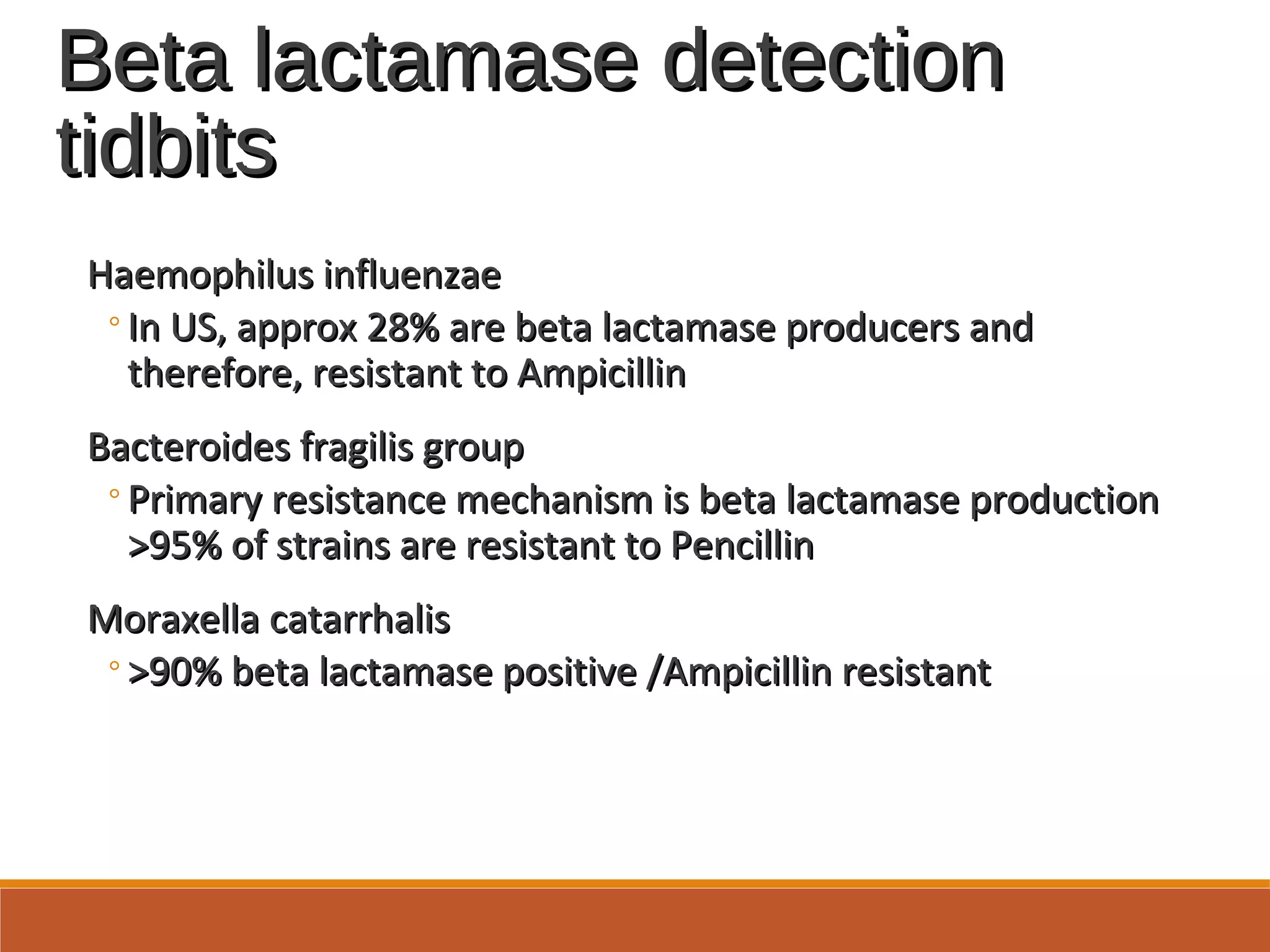 Beta lactamase detectionBeta lactamase detection
tidbitstidbits
Haemophilus influenzaeHaemophilus influenzae
◦In US, approx 28% are beta lactamase producers andIn US, approx 28% are beta lactamase producers and
therefore, resistant to Ampicillintherefore, resistant to Ampicillin
Bacteroides fragilis groupBacteroides fragilis group
◦Primary resistance mechanism is beta lactamase productionPrimary resistance mechanism is beta lactamase production
>95% of strains are resistant to Pencillin>95% of strains are resistant to Pencillin
Moraxella catarrhalisMoraxella catarrhalis
◦>90% beta lactamase positive /Ampicillin resistant>90% beta lactamase positive /Ampicillin resistant
 