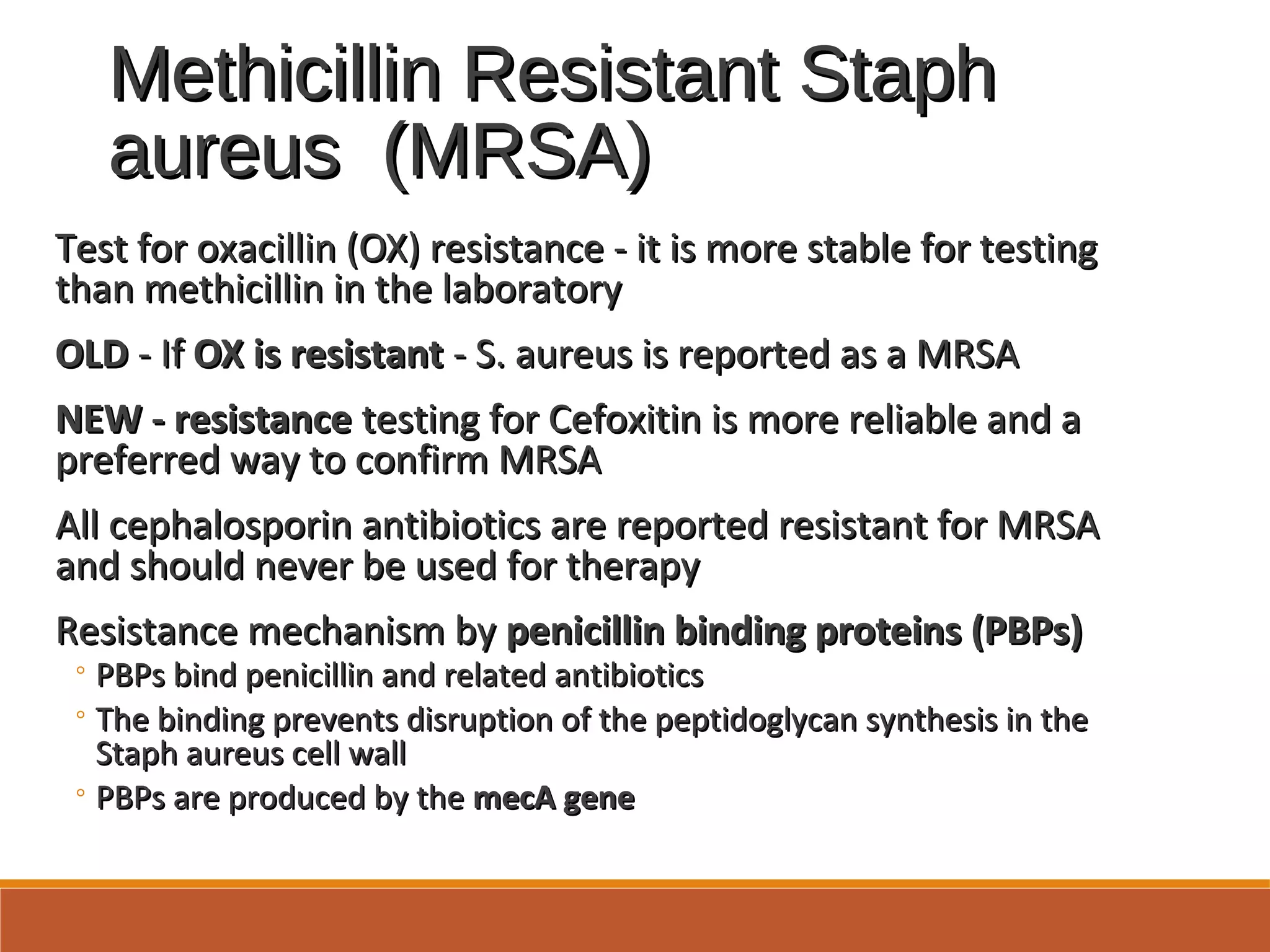 Methicillin Resistant StaphMethicillin Resistant Staph
aureus (MRSA)aureus (MRSA)
Test for oxacillin (OX) resistance - it is more stable for testingTest for oxacillin (OX) resistance - it is more stable for testing
than methicillin in the laboratorythan methicillin in the laboratory
OLDOLD - If- If OX is resistantOX is resistant - S. aureus is reported as a MRSA- S. aureus is reported as a MRSA
NEW - resistanceNEW - resistance testing for Cefoxitin is more reliable and atesting for Cefoxitin is more reliable and a
preferred way to confirm MRSApreferred way to confirm MRSA
All cephalosporin antibiotics are reported resistant for MRSAAll cephalosporin antibiotics are reported resistant for MRSA
and should never be used for therapyand should never be used for therapy
Resistance mechanism byResistance mechanism by penicillin binding proteins (PBPs)penicillin binding proteins (PBPs)
◦ PBPs bind penicillin and related antibioticsPBPs bind penicillin and related antibiotics
◦ The binding prevents disruption of the peptidoglycan synthesis in theThe binding prevents disruption of the peptidoglycan synthesis in the
Staph aureus cell wallStaph aureus cell wall
◦ PBPs are produced by thePBPs are produced by the mecA genemecA gene
 