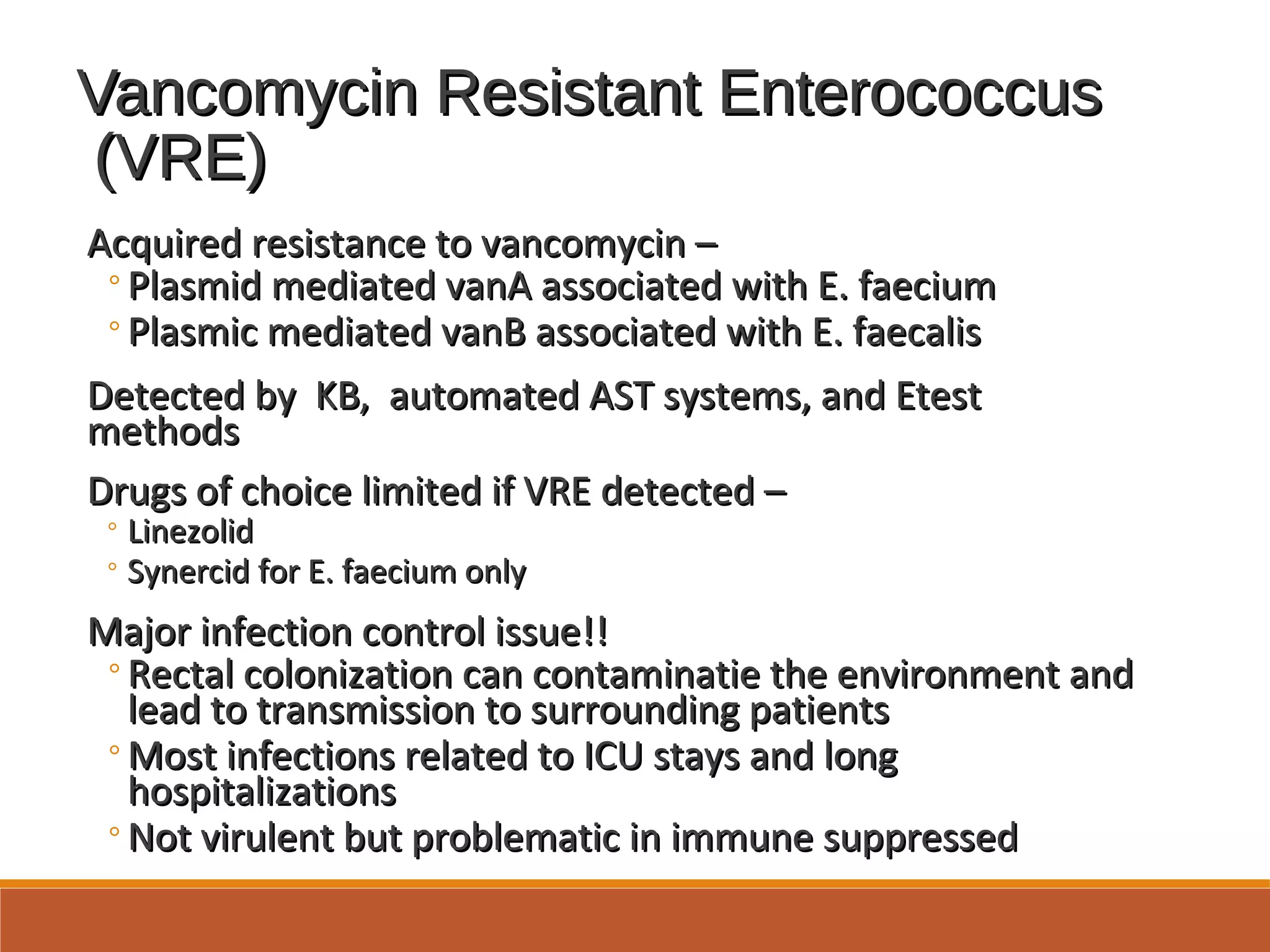 Vancomycin Resistant EnterococcusVancomycin Resistant Enterococcus
(VRE)(VRE)
Acquired resistance to vancomycin –Acquired resistance to vancomycin –
◦Plasmid mediated vanA associated with E. faeciumPlasmid mediated vanA associated with E. faecium
◦Plasmic mediated vanB associated with E. faecalisPlasmic mediated vanB associated with E. faecalis
Detected by KB, automated AST systems, and EtestDetected by KB, automated AST systems, and Etest
methodsmethods
Drugs of choice limited if VRE detected –Drugs of choice limited if VRE detected –
◦ LinezolidLinezolid
◦ Synercid for E. faecium onlySynercid for E. faecium only
Major infection control issue!!Major infection control issue!!
◦Rectal colonization can contaminatie the environment andRectal colonization can contaminatie the environment and
lead to transmission to surrounding patientslead to transmission to surrounding patients
◦Most infections related to ICU stays and longMost infections related to ICU stays and long
hospitalizationshospitalizations
◦Not virulent but problematic in immune suppressedNot virulent but problematic in immune suppressed
 