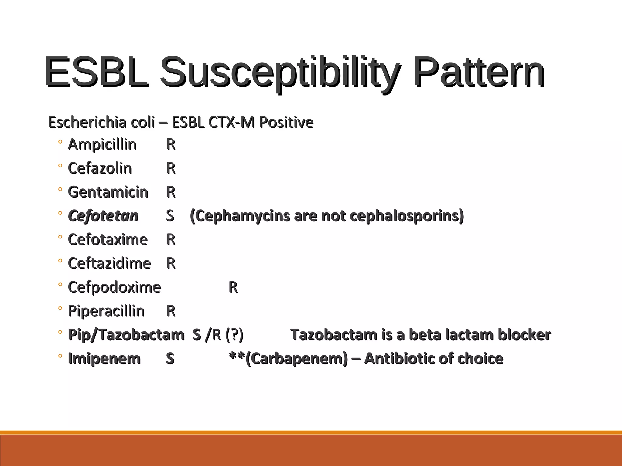 ESBL Susceptibility PatternESBL Susceptibility Pattern
Escherichia coli – ESBL CTX-M PositiveEscherichia coli – ESBL CTX-M Positive
◦ AmpicillinAmpicillin RR
◦ CefazolinCefazolin RR
◦ GentamicinGentamicin RR
◦ CefotetanCefotetan SS (Cephamycins are not cephalosporins)(Cephamycins are not cephalosporins)
◦ CefotaximeCefotaxime RR
◦ CeftazidimeCeftazidime RR
◦ CefpodoximeCefpodoxime RR
◦ PiperacillinPiperacillin RR
◦ Pip/Tazobactam SPip/Tazobactam S /R (?)/R (?) Tazobactam is a beta lactam blockerTazobactam is a beta lactam blocker
◦ ImipenemImipenem SS **(Carbapenem) – Antibiotic of choice**(Carbapenem) – Antibiotic of choice
 