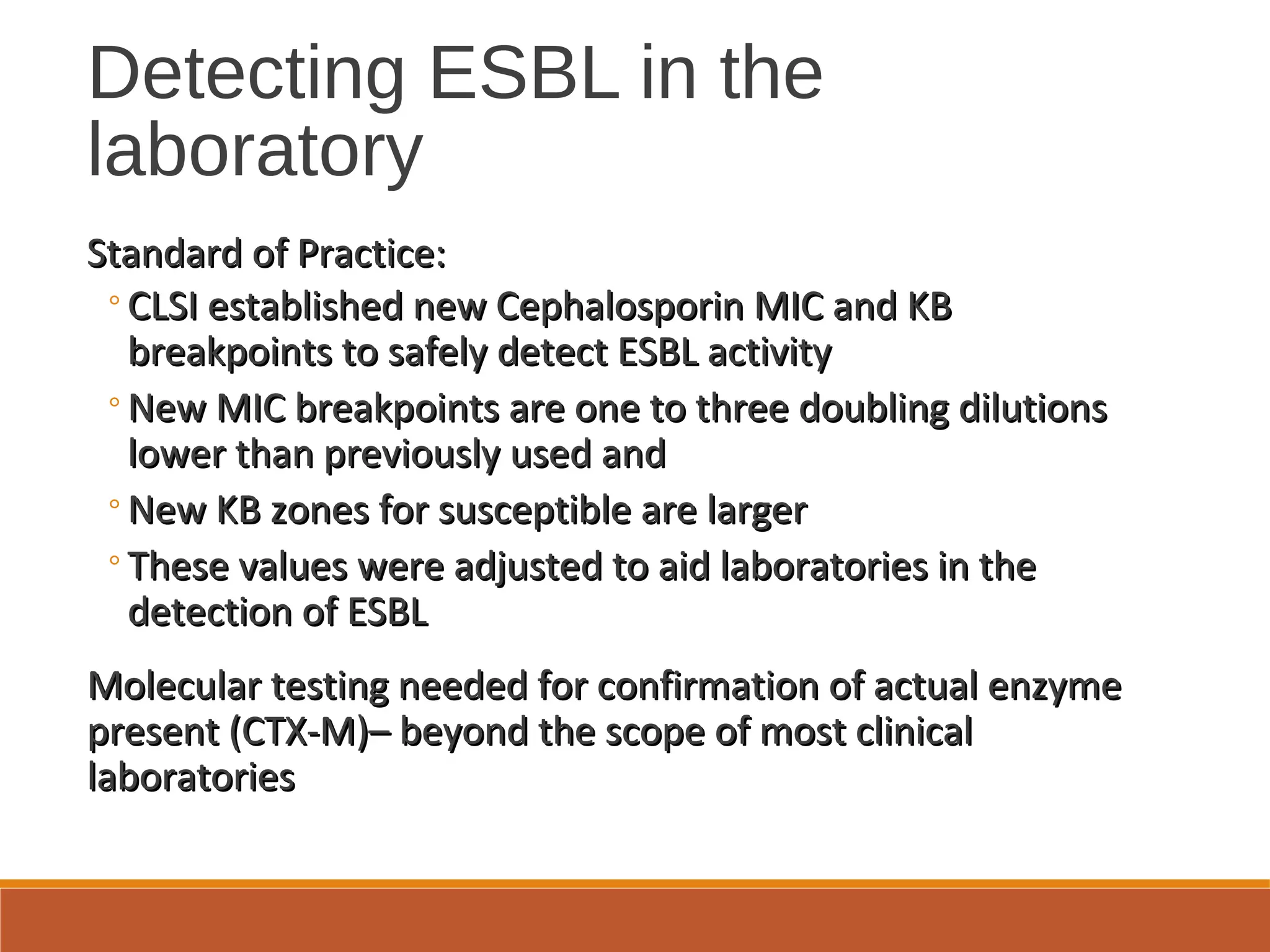Detecting ESBL in the
laboratory
Standard of Practice:Standard of Practice:
◦CLSI established new Cephalosporin MIC and KBCLSI established new Cephalosporin MIC and KB
breakpoints to safely detect ESBL activitybreakpoints to safely detect ESBL activity
◦New MIC breakpoints are one to three doubling dilutionsNew MIC breakpoints are one to three doubling dilutions
lower than previously used andlower than previously used and
◦New KB zones for susceptible are largerNew KB zones for susceptible are larger
◦These values were adjusted to aid laboratories in theThese values were adjusted to aid laboratories in the
detection of ESBLdetection of ESBL
Molecular testing needed for confirmation of actual enzymeMolecular testing needed for confirmation of actual enzyme
present (CTX-M)– beyond the scope of most clinicalpresent (CTX-M)– beyond the scope of most clinical
laboratorieslaboratories
 