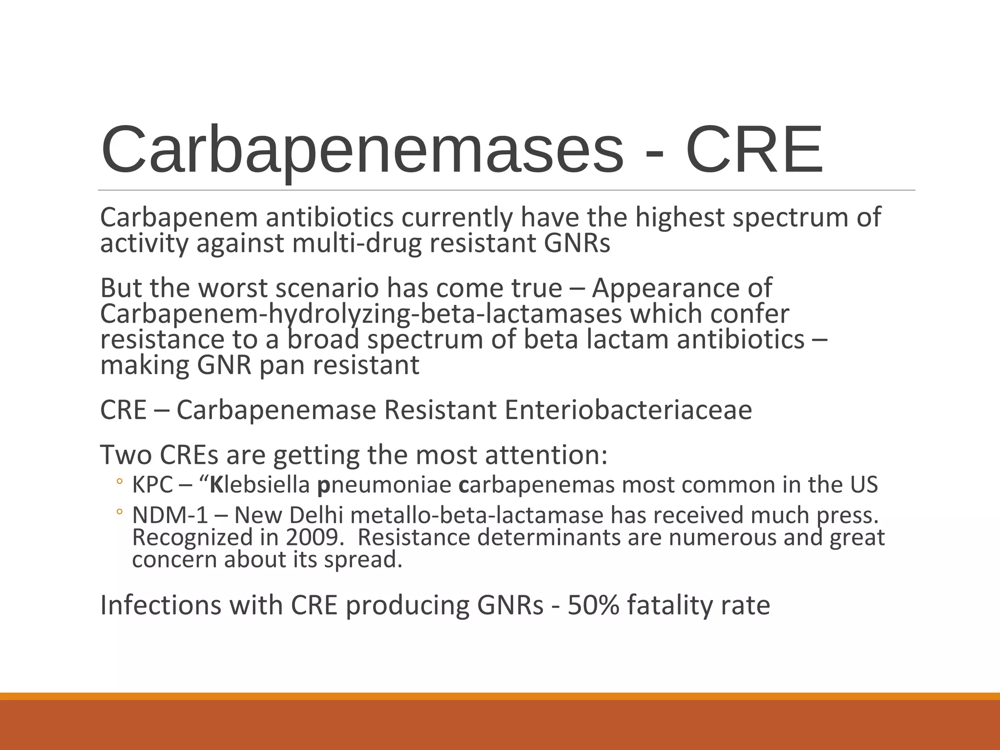 Carbapenemases - CRE
Carbapenem antibiotics currently have the highest spectrum of
activity against multi-drug resistant GNRs
But the worst scenario has come true – Appearance of
Carbapenem-hydrolyzing-beta-lactamases which confer
resistance to a broad spectrum of beta lactam antibiotics –
making GNR pan resistant
CRE – Carbapenemase Resistant Enteriobacteriaceae
Two CREs are getting the most attention:
◦ KPC – “Klebsiella pneumoniae carbapenemas most common in the US
◦ NDM-1 – New Delhi metallo-beta-lactamase has received much press.
Recognized in 2009. Resistance determinants are numerous and great
concern about its spread.
Infections with CRE producing GNRs - 50% fatality rate
 